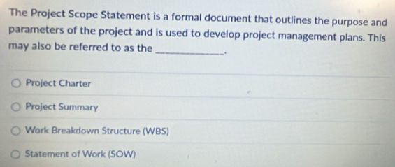 The Project Scope Statement is a formal document that outlines the purpose and 
parameters of the project and is used to develop project management plans. This 
may also be referred to as the _. 
Project Charter 
Project Summary 
Work Breakdown Structure (WBS) 
Statement of Work (SOW)