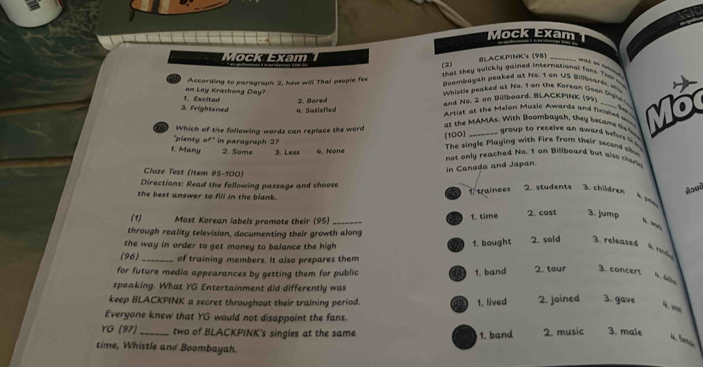 Mock Exam
Mock Exam
(2) BLACKPINK's (98)_
was so succe 
that they quickly gained international fans. Thir e
According to paragraph 2, how will Thai people fee Boombayah peaked at No. 1 on US Billboards 
on Loy Krathong Day? Whistle peaked at No. 1 on the Korean Goan Digv '
1. Excited
3. Frightened 4. Satisfied Artist at the Melon Music Awards and finished w Mot
2. Bored and No. 2 on Billboard, BLACKPINK (95)
Which of the following words can replace the word
at the MAMAs. With Boombayah, they became the f
(100)
group to receive an award before 
"plenty of" in paragraph 2? The single Playing with Fire from their second albo
1. Many 2. Some 3. Less 4. None not only reached No. 1 on Billboard but also char
Claze Test (Item 95-100)
in Canada and Japan.
Directions: Read the following passage and choose
15 1. trainees 2. students 3. children Àɔuù
the best answer to fill in the blank. 
93 1. time 2. cost 3. jump
(1) Most Korean labels promote their (95) _4. mo
through reality television, documenting their growth along
the way in order to get money to balance the high a 1. bought 2. sold 3. released
4 reu
(96) _of training members. It also prepares them
for future media appearances by getting them for public 983 1. band 2. tour 3. concert
4 dés
speaking. What YG Entertainment did differently was
keep BLACKPINK a secret throughout their training period. 1. lived 2. joined 3. gave 4 .wom
Everyone knew that YG would not disappoint the fans.
YG (97)_ two of BLACKPINK's singles at the same 1. band 2. music 3. male 4. am
time, Whistle and Boombayah.
