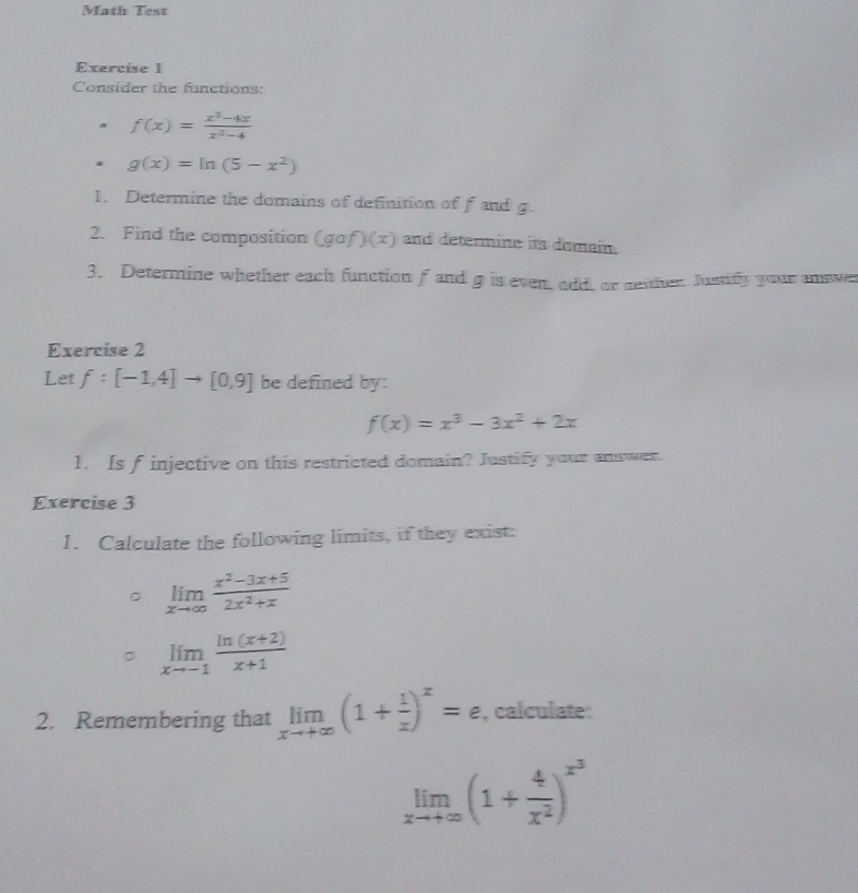 Math Test 
Exercise I 
Consider the functions:
f(x)= (x^3-4x)/x^2-4 
g(x)=ln (5-x^2)
1. Determine the domains of definition of f and g. 
2. Find the composition (gcirc f)(x) and determine its domain. 
3. Determine whether each function f and g is even, odd, or seither Justitly your answe 
Exercise 2 
Let f:[-1,4] to [0,9] be defined by:
f(x)=x^3-3x^2+2x
1. Is f injective on this restricted domain? Justify your answer. 
Exercise 3 
1. Calculate the following limits, if they exist: 
。 limlimits _xto ∈fty  (x^2-3x+5)/2x^2+x 
limlimits _xto -1 (ln (x+2))/x+1 
2. Remembering that limlimits _xto +∈fty (1+ 1/x )^x=e , calculate:
limlimits _xto +∈fty (1+ 4/x^2 )^x^3