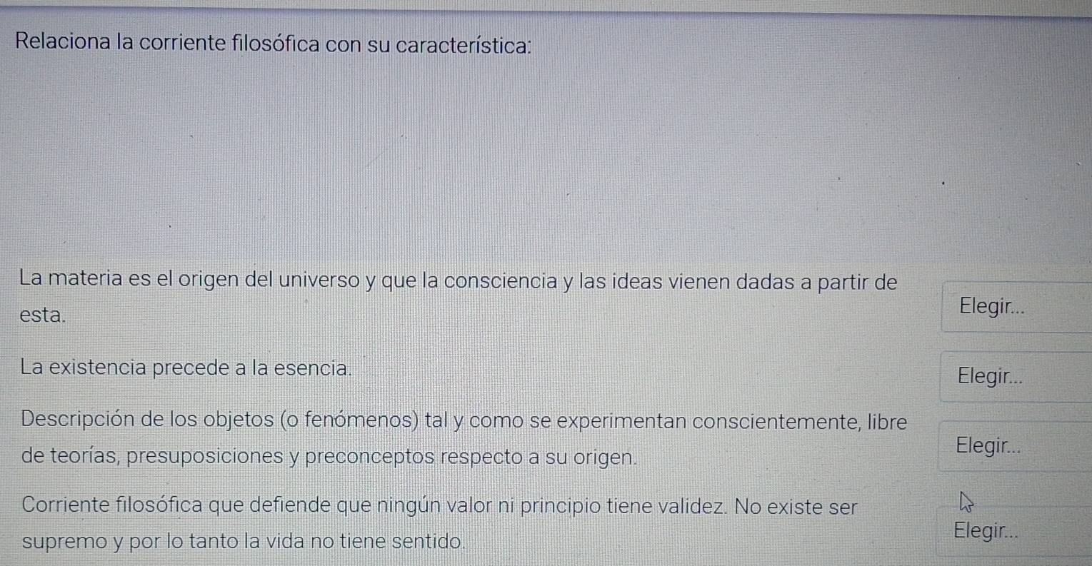 Relaciona la corriente filosófica con su característica: 
La materia es el origen del universo y que la consciencia y las ideas vienen dadas a partir de 
esta. 
Elegir... 
La existencia precede a la esencia. 
Elegir... 
Descripción de los objetos (o fenómenos) tal y como se experimentan conscientemente, libre 
de teorías, presuposiciones y preconceptos respecto a su origen. 
Elegir... 
Corriente filosófica que defiende que ningún valor ni principio tiene validez. No existe ser 
supremo y por lo tanto la vida no tiene sentido. 
Elegir...