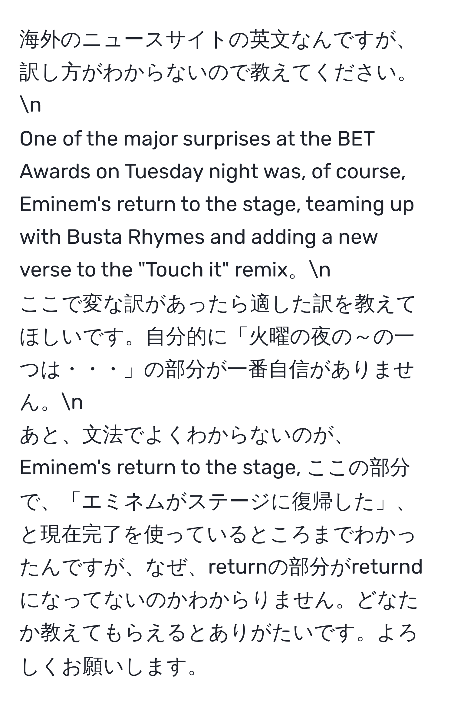 海外のニュースサイトの英文なんですが、訳し方がわからないので教えてください。n
One of the major surprises at the BET Awards on Tuesday night was, of course, Eminem's return to the stage, teaming up with Busta Rhymes and adding a new verse to the "Touch it" remix。n
ここで変な訳があったら適した訳を教えてほしいです。自分的に「火曜の夜の～の一つは・・・」の部分が一番自信がありません。n
あと、文法でよくわからないのが、Eminem's return to the stage, ここの部分で、「エミネムがステージに復帰した」、と現在完了を使っているところまでわかったんですが、なぜ、returnの部分がreturndになってないのかわからりません。どなたか教えてもらえるとありがたいです。よろしくお願いします。