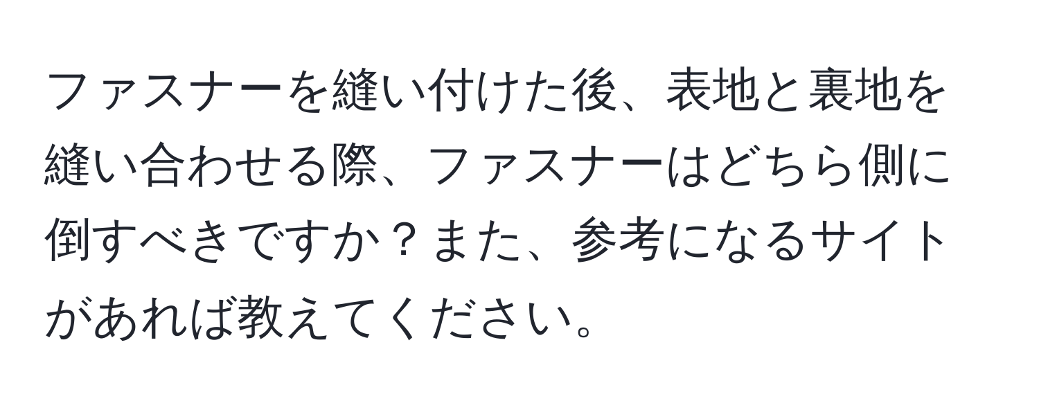 ファスナーを縫い付けた後、表地と裏地を縫い合わせる際、ファスナーはどちら側に倒すべきですか？また、参考になるサイトがあれば教えてください。