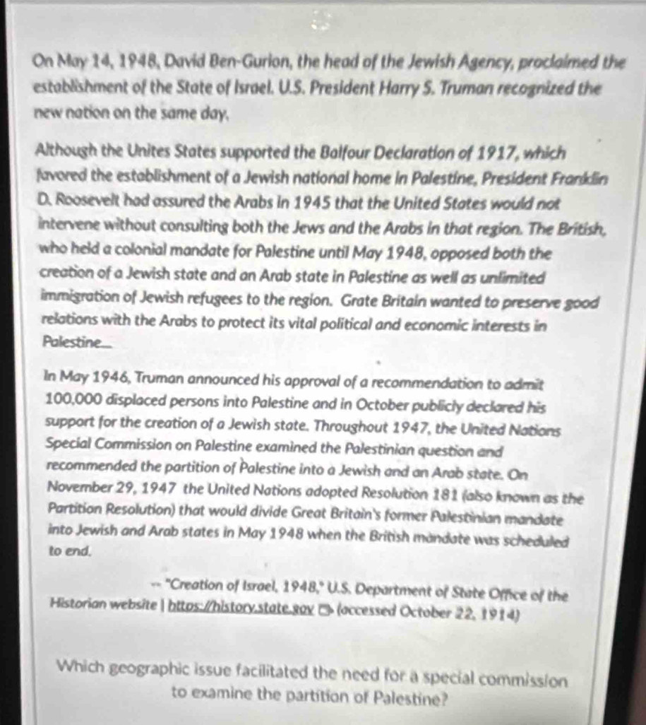 On May 14, 1948, David Ben-Gurion, the head of the Jewish Agency, proclaimed the 
establishment of the State of Israel. U.S. President Harry S. Truman recognized the 
new nation on the same day, 
Although the Unites States supported the Balfour Declaration of 1917, which 
favored the establishment of a Jewish national home in Palestine, President Franklin 
D. Roosevelt had assured the Arabs in 1945 that the United States would not 
intervene without consulting both the Jews and the Arabs in that region. The British, 
who held a colonial mandate for Palestine until May 1948, opposed both the 
creation of a Jewish state and an Arab state in Palestine as well as unlimited 
immigration of Jewish refugees to the region. Grate Britain wanted to preserve good 
relations with the Arabs to protect its vital political and economic interests in 
Palestine... 
In May 1946, Truman announced his approval of a recommendation to admit
100,000 displaced persons into Palestine and in October publicly declared his 
support for the creation of a Jewish state. Throughout 1947, the United Nations 
Special Commission on Palestine examined the Palestinian question and 
recommended the partition of Palestine into a Jewish and an Arab state. On 
November 29, 1947 the United Nations adopted Resolution 181 (also known as the 
Partition Resolution) that would divide Great Britain's former Palestinian mandate 
into Jewish and Arab states in May 1948 when the British mandate was scheduled 
to end. 
-- "Creation of Israel, 1948," U.S. Department of State Office of the 
Historian website  https://history.state.gav □ (accessed October 22,1914) 
Which geographic issue facilitated the need for a special commission 
to examine the partition of Palestine?