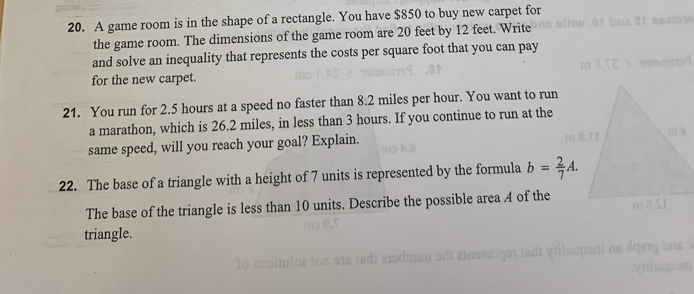 A game room is in the shape of a rectangle. You have $850 to buy new carpet for 
the game room. The dimensions of the game room are 20 feet by 12 feet. Write 
and solve an inequality that represents the costs per square foot that you can pay 
for the new carpet. 
21. You run for 2.5 hours at a speed no faster than 8.2 miles per hour. You want to run 
a marathon, which is 26.2 miles, in less than 3 hours. If you continue to run at the 
same speed, will you reach your goal? Explain. 
22. The base of a triangle with a height of 7 units is represented by the formula b= 2/7 A. 
The base of the triangle is less than 10 units. Describe the possible area A of the 
triangle.