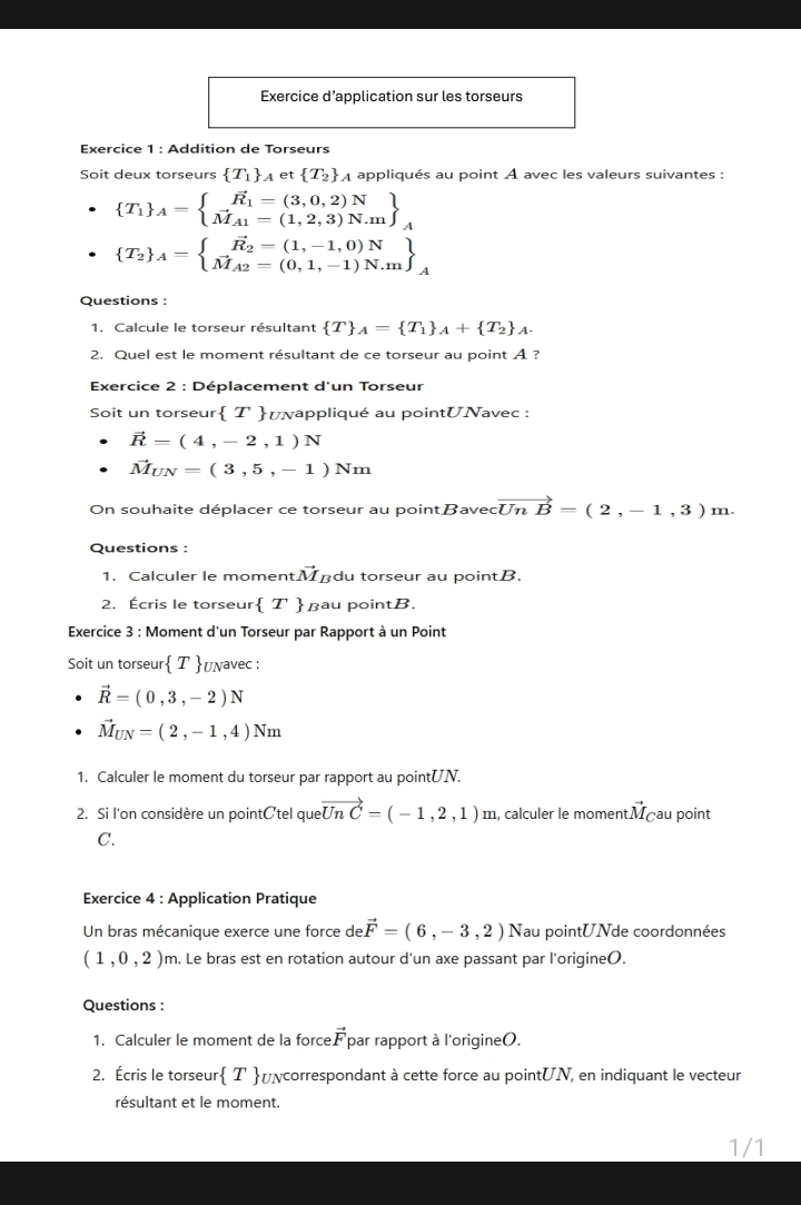 Exercice d’application sur les torseurs
Exercice 1 : Addition de Torseurs
Soit deux torseurs  T_1 _A et  T_2 * À appliqués au point À avec les valeurs suivantes :
 T_1 _A=beginarrayl vector R_1=(3,0,2)N vector M_A1=(1,2,3)N.mendarray _A
 T_2 _A=beginarrayl vector R_2=(1,-1,0)N vector M_A2=(0,1,-1)N.mendarray _A
Questions :
1. Calcule le torseur résultant  T _A= T_1 _A+ T_2 _A.
2. Quel est le moment résultant de ce torseur au point A ?
Exercice 2 : Déplacement d'un Torseur
Soit un torseur  T uνappliqué au pointUNavec :
vector R=(4,-2,1)N
vector M_UN=(3,5,-1)Nm
On souhaite déplacer ce torseur au pointave cvector UnB=(2,-1,3)m.
Questions :
1. Calculer le moment. vector M du torseur au pointB.
2. Écris le torseur T дau pointB.
Exercice 3 : Moment d'un Torseur par Rapport à un Point
Soit un torseur T υñavec :
vector R=(0,3,-2)N
vector M_UN=(2,-1,4)Nm
1. Calculer le moment du torseur par rapport au pointUN.
2. Si l'on considère un pointCtel que vector UnC=(-1,2,1) n n, calculer le momentMçau point
C.
Exercice 4 : Application Pratique
Un bras mécanique exerce une force de vector F=(6,-3,2)N Nau pointUNde coordonnées
(1,0,2)m n. Le bras est en rotation autour d'un axe passant par l'origine(.
Questions :
1. Calculer le moment de la force vector F par rapport à l'origineO.
2. Écris le torseur T üγcorrespondant à cette force au pointUN, en indiquant le vecteur
résultant et le moment.