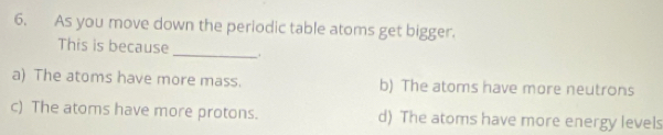 As you move down the periodic table atoms get bigger.
This is because_ ,
a) The atoms have more mass. b) The atoms have more neutrons
c) The atoms have more protons. d) The atoms have more energy levels