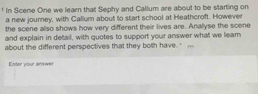 In Scene One we learn that Sephy and Callum are about to be starting on 
a new journey, with Callum about to start school at Heathcroft. However 
the scene also shows how very different their lives are. Analyse the scene 
and explain in detail, with quotes to support your answer what we learn 
about the different perspectives that they both have. * 
Enter your answer