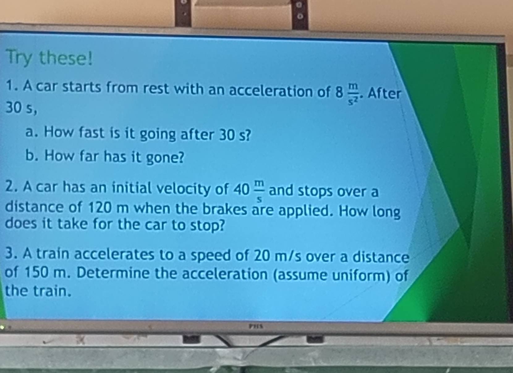 Try these! 
1. A car starts from rest with an acceleration of 8 m/s^2 . After
30 s ， 
a. How fast is it going after 30 s? 
b. How far has it gone? 
2. A car has an initial velocity of 40 m/s  and stops over a 
distance of 120 m when the brakes are applied. How long 
does it take for the car to stop? 
3. A train accelerates to a speed of 20 m/s over a distance 
of 150 m. Determine the acceleration (assume uniform) of 
the train. 
PHS