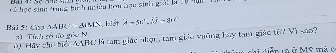 Bai 4: Số học sinh giời, 
và học sinh trung bình nhiều hơn học sinh giỏi là 18 bạil. 1 
Bài 5: Cho △ ABC=△ IMN , biết widehat A=50°; widehat M=80°
a) Tính số đo góc N. 
b) Hãy cho biết △ ABC là tam giác nhọn, tam giác vuông hay tam giác tù? Vì sao? 
c ông chỉ diễn ra ở Mỹ mà c