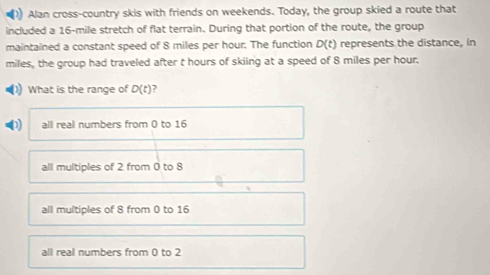 Alan cross-country skis with friends on weekends. Today, the group skied a route that
included a 16-mile stretch of flat terrain. During that portion of the route, the group
maintained a constant speed of 8 miles per hour. The function D(t) represents the distance, in
miles, the group had traveled after t hours of skiing at a speed of 8 miles per hour.
What is the range of D(t) ?
all real numbers from 0 to 16
all multiples of 2 from 0 to 8
all multiples of 8 from 0 to 16
all real numbers from 0 to 2