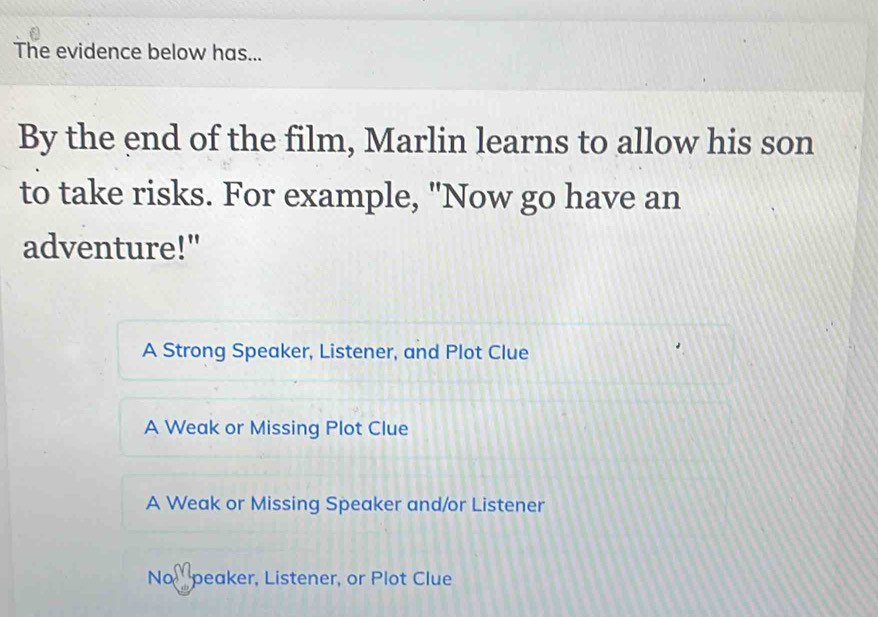 The evidence below has...
By the end of the film, Marlin learns to allow his son
to take risks. For example, "Now go have an
adventure!"
A Strong Speaker, Listener, and Plot Clue
A Weak or Missing Plot Clue
A Weak or Missing Speaker and/or Listener
No peaker, Listener, or Plot Clue