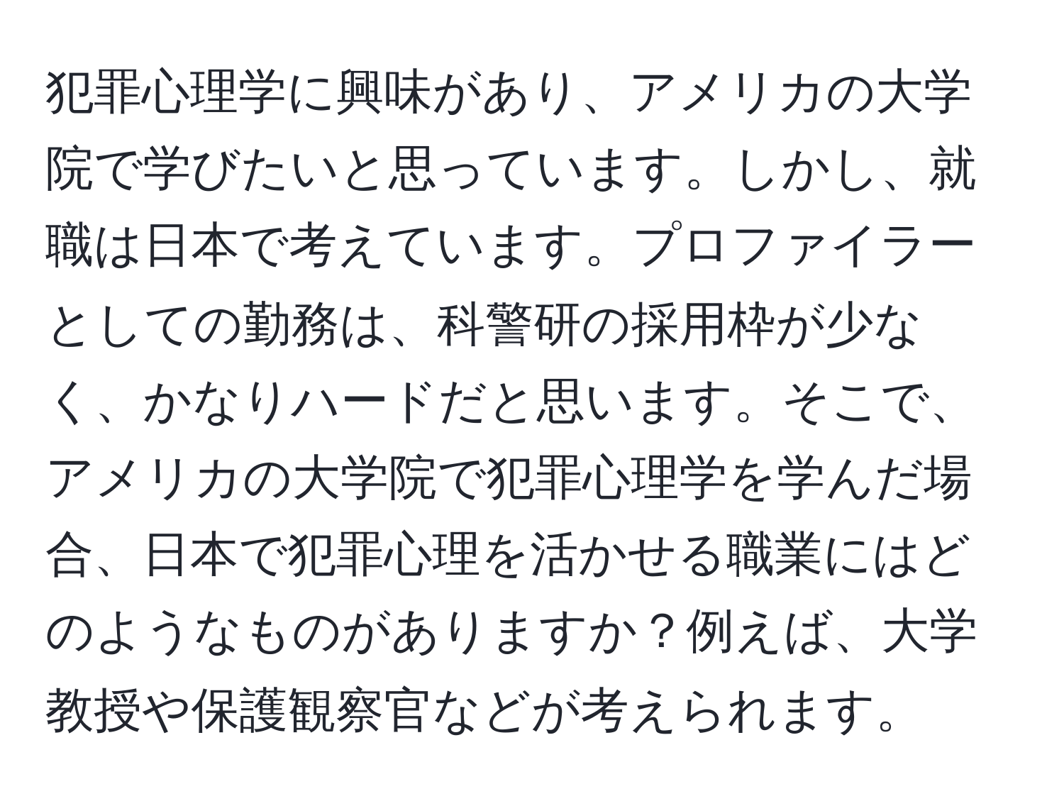 犯罪心理学に興味があり、アメリカの大学院で学びたいと思っています。しかし、就職は日本で考えています。プロファイラーとしての勤務は、科警研の採用枠が少なく、かなりハードだと思います。そこで、アメリカの大学院で犯罪心理学を学んだ場合、日本で犯罪心理を活かせる職業にはどのようなものがありますか？例えば、大学教授や保護観察官などが考えられます。