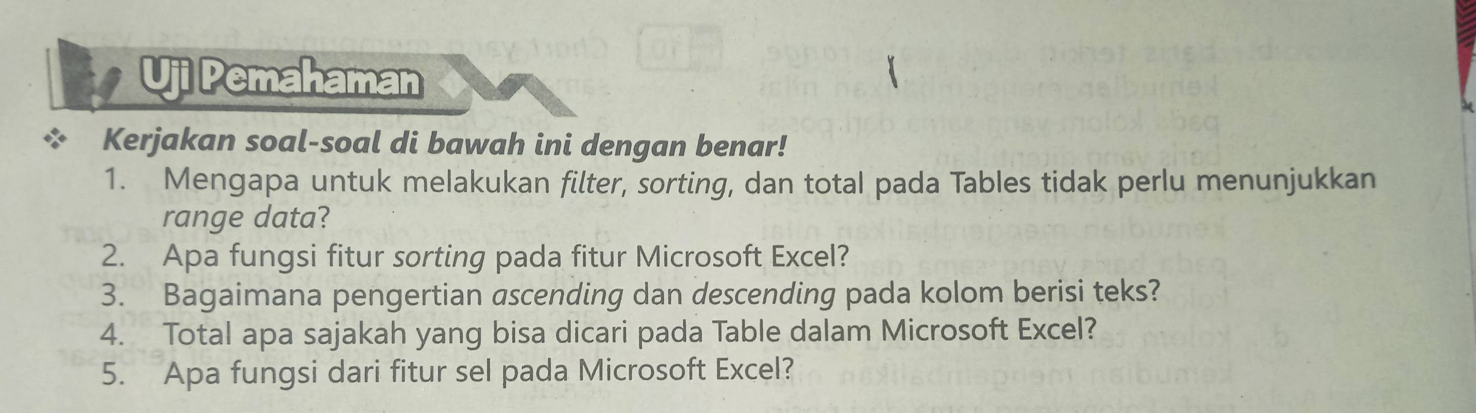 Uji Pemahaman 
Kerjakan soal-soal di bawah ini dengan benar! 
1. Mengapa untuk melakukan filter, sorting, dan total pada Tables tidak perlu menunjukkan 
range data? 
2. Apa fungsi fitur sorting pada fitur Microsoft Excel? 
3. Bagaimana pengertian ascending dan descending pada kolom berisi teks? 
4. Total apa sajakah yang bisa dicari pada Table dalam Microsoft Excel? 
5. Apa fungsi dari fitur sel pada Microsoft Excel?