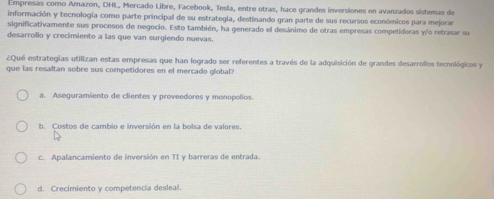 Empresas como Amazon, DHL, Mercado Libre, Facebook, Tesla, entre otras, hace grandes inversiones en avanzados sistemas de
información y tecnología como parte principal de su estrategia, destinando gran parte de sus recursos económicos para mejorar
significativamente sus procesos de negocio. Esto también, ha generado el desánimo de otras empresas competidoras y/o retrasar su
desarrollo y crecimiento a las que van surgiendo nuevas.
¿Qué estrategias utilizan estas empresas que han logrado ser referentes a través de la adquisición de grandes desarrollos tecnológicos y
que las resaltan sobre sus competidores en el mercado global?
a. Aseguramiento de clientes y proveedores y monopolios.
b. Costos de cambio e inversión en la bolsa de valores.
c. Apalancamiento de inversión en TI y barreras de entrada.
d. Crecimiento y competencia desleal.