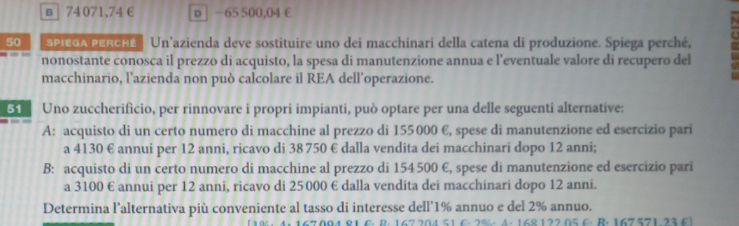 в 74 071,74 € p │ −65 500,04 €
50 SPIEGA PERCHé | Un’azienda deve sostituire uno dei macchinari della catena di produzione. Spiega perché,
nonostante conosca il prezzo di acquisto, la spesa di manutenzione annua e l’eventuale valore di recupero del
macchinario, l’azienda non può calcolare il REA dell’operazione.
51 Uno zuccherifìcio, per rinnovare i propri impianti, può optare per una delle seguenti alternative:
A: acquisto di un certo numero di macchine al prezzo di 155000 €, spese di manutenzione ed esercizio pari
a 4130 € annui per 12 anni, ricavo di 38 750 € dalla vendita dei macchinari dopo 12 anni;
B: acquisto di un certo numero di macchine al prezzo di 154 500 E, spese di manutenzione ed esercizio pari
a 3100 € annui per 12 anni, ricavo di 25000 € dalla vendita dei macchinari dopo 12 anni.
Determina l’alternativa più conveniente al tasso di interesse dell’ 1% annuo e del 2% annuo.
A. 168 122 05 C. B. 167 571 23 C