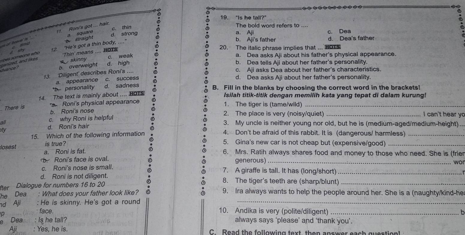 “Is he tall?”
c. thin   The bold word refers to ....
11. Roni's got ... hair.
m of brave' is
b straight a. square d. strong a. Aji c. Dea
b. Aji's father d. Dea's father
c. timid
‘Thin’ means .... HOTs  
20. The italic phrase implies that ... HOTs
r   meon e  who d. shy 12. “He's got a thin body, ..”
skinny c. weak
a. Dea asks Aji about his father's physical appearance.
dvance ?
b. overweight d. high G
b. Dea tells Aji about her father's personality.
13. ‘Diligent’ describes Roni’s ....
c. Aji asks Dea about her father's characteristics.
a. appearance c. success 6 d. Dea asks Aji about her father's personality.
b. personality d. sadness   B. Fill in the blanks by choosing the correct word in the brackets!
14. The text is mainly about .... HoTs Isilah titik-titik dengan memilih kata yang tepat di dalam kurung!
. There is
a. Roni's physical appearance 1. The tiger is (tame/wild)_
b. Roni's nose 2. The place is very (noisy/quiet) _I can't hear yo
all c. why Roni is helpful
d. Roni's hair
3. My uncle is neither young nor old, but he is (medium-aged/medium-height)...
oty 4. Don't be afraid of this rabbit. It is (dangerous/ harmless)_
15. Which of the following information
losest is true?
5. Gina's new car is not cheap but (expensive/good)_
a. Roni is fat. 6. Mrs. Ratih always shares food and money to those who need. She is (frier. Roni's face is oval. generous)_
won
c. Roni's nose is small. 7. A giraffe is tall. It has (long/short)_
d. Roni is not diligent. 8. The tiger's teeth are (sharp/blunt)_
fter Dialogue for numbers 16 to 20
The Dea : What does your father look like? 6 9. Ira always wants to help the people around her. She is a (naughty/kind-he
nd Aji  :  He is skinny. He's got a round_
p
face. 10. Andika is very (polite/diligent) _b
Deaer : Is he tall? always says ‘please’ and ‘thank you’.
Aji : Yes, he is. C. Read the following text then answer each question!