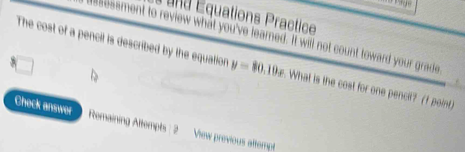 and Équations Practice 
esessment to review what you've learned. It will not count toward your grade 
The cost of a pencil is described by the equation y=80 19æ. What is the cost for one pencil? (f point) 
Check answer Remaining Attempts: 2 View previous attempt