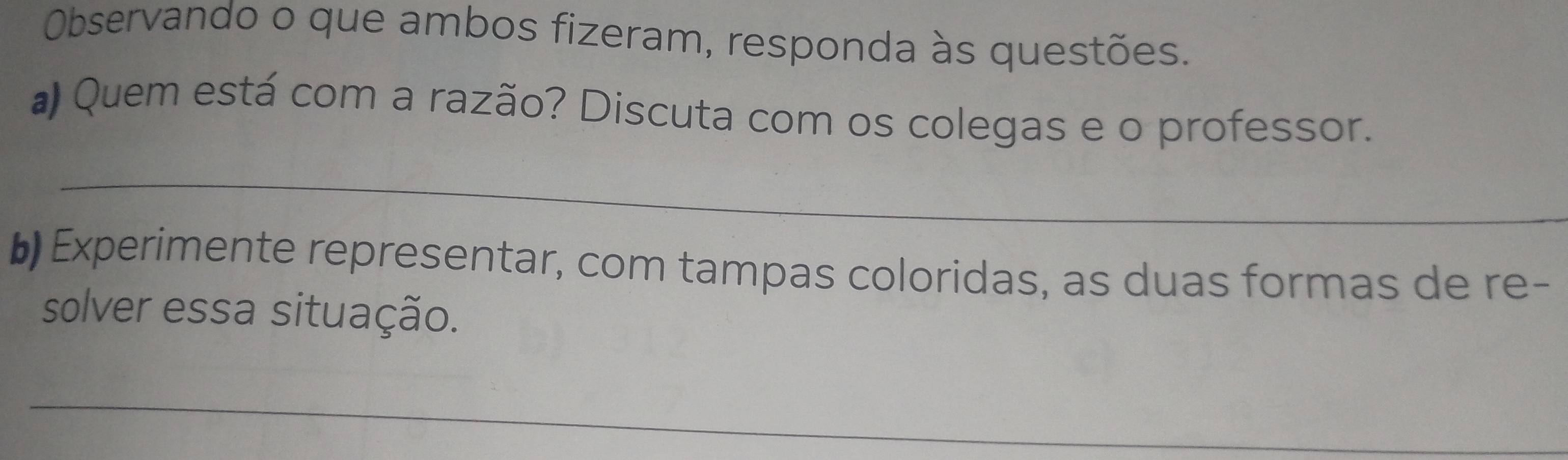 Observando o que ambos fizeram, responda às questões. 
a Quem está com a razão? Discuta com os colegas e o professor. 
_ 
b Experimente representar, com tampas coloridas, as duas formas de re- 
solver essa situação. 
_