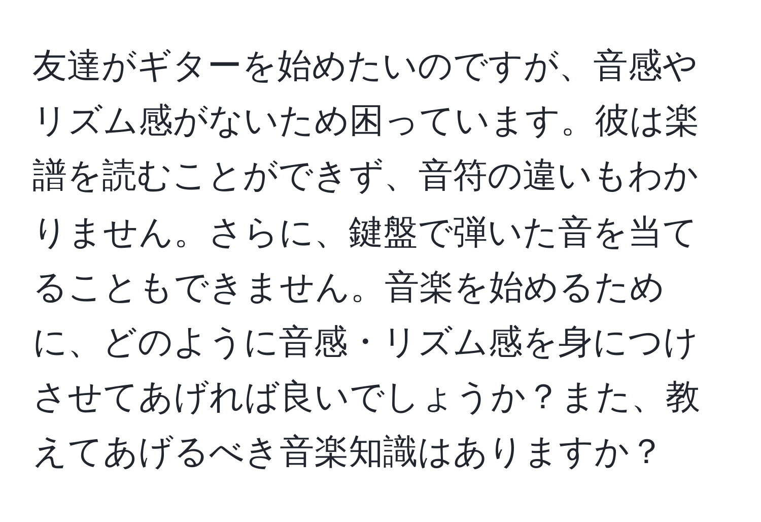 友達がギターを始めたいのですが、音感やリズム感がないため困っています。彼は楽譜を読むことができず、音符の違いもわかりません。さらに、鍵盤で弾いた音を当てることもできません。音楽を始めるために、どのように音感・リズム感を身につけさせてあげれば良いでしょうか？また、教えてあげるべき音楽知識はありますか？