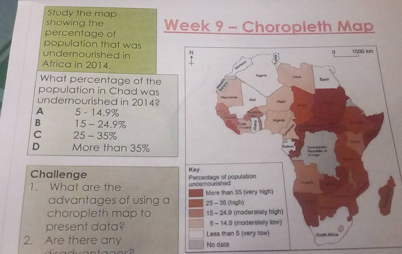 Study the map
showing the Week 9 - Choropleth Map
percentage of
population that was
undernourished in
Africa in 2014.
What percentage of the
population in Chad was
undernourished in 2014?
A 5 - 14.9%
B 15 - 24.9%
C 25 - 35%
D More than 35%
Challenge
1. What are the 
advantages of using a
choropleth map to
present data? 
2. Are there any
No data