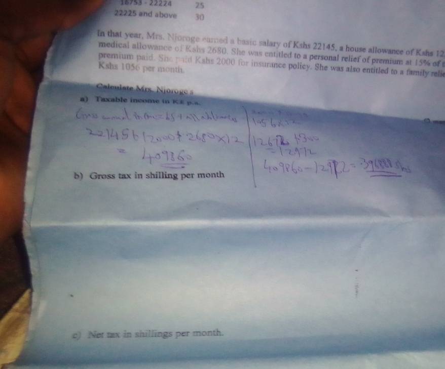 16753 - 22224 25
22225 and above 30
In that year, Mrs. Njoroge earned a basic salary of Kshs 22145, a house allowance of Kshs 12 
medical allowance of Kshs 2680. She was entitled to a personal relief of premium at 15% of t 
premium paid. She paid Kshs 2000 for insurance policy. She was also entitled to a family relie 
Kshs 1056 per month. 
Caleulate rs. Njorog 
a) Taxable income in KE p.s. 
b) Gross tax in shilling per month
c) Net tax in shillings per month.