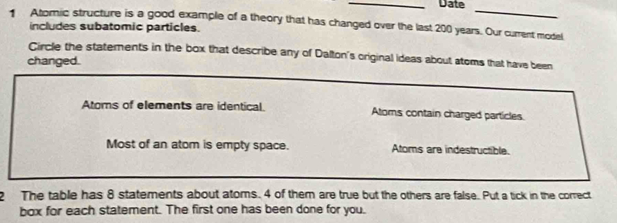 Date_
1 Atomic structure is a good example of a theory that has changed over the last 200 years. Our current model includes subatomic particles.
Circle the statements in the box that describe any of Dalton's original ideas about atoms that have been
changed.
Atoms of elements are identical. Atoms contain charged particles
Most of an atom is empty space. Atoms are indestructible.
2 The table has 8 statements about atoms. 4 of them are true but the others are false. Put a tick in the correct
box for each statement. The first one has been done for you.