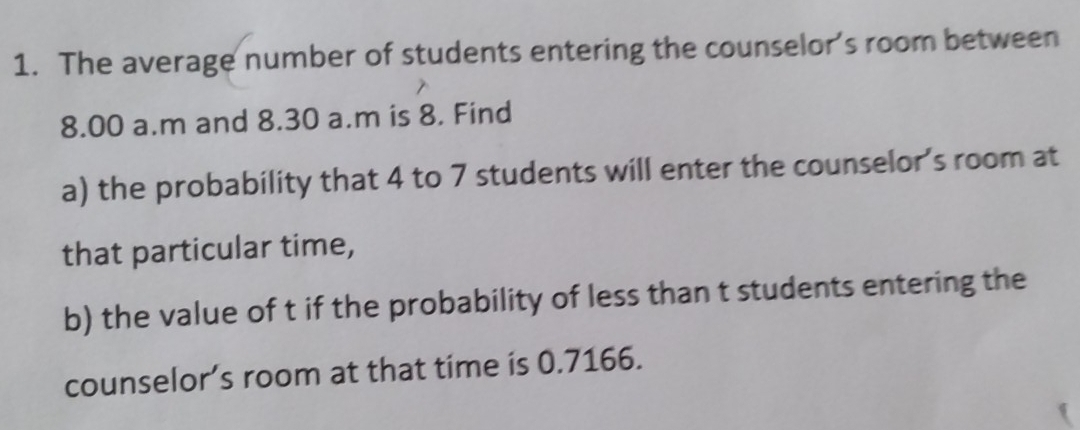 The average number of students entering the counselor's room between
8.00 a.m and 8.30 a.m is 8. Find 
a) the probability that 4 to 7 students will enter the counselor’s room at 
that particular time, 
b) the value of t if the probability of less than t students entering the 
counselor’s room at that time is 0.7166.