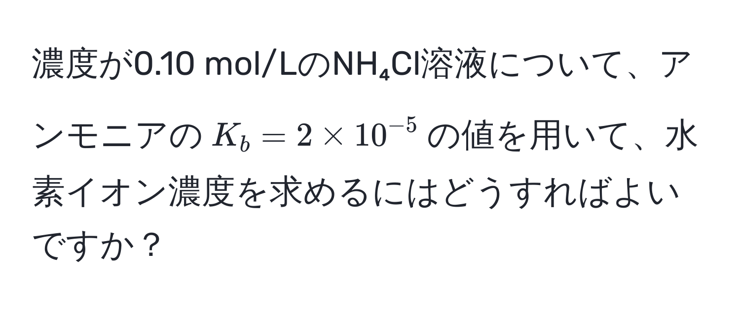 濃度が0.10 mol/LのNH₄Cl溶液について、アンモニアの$K_b = 2 * 10^(-5)$の値を用いて、水素イオン濃度を求めるにはどうすればよいですか？