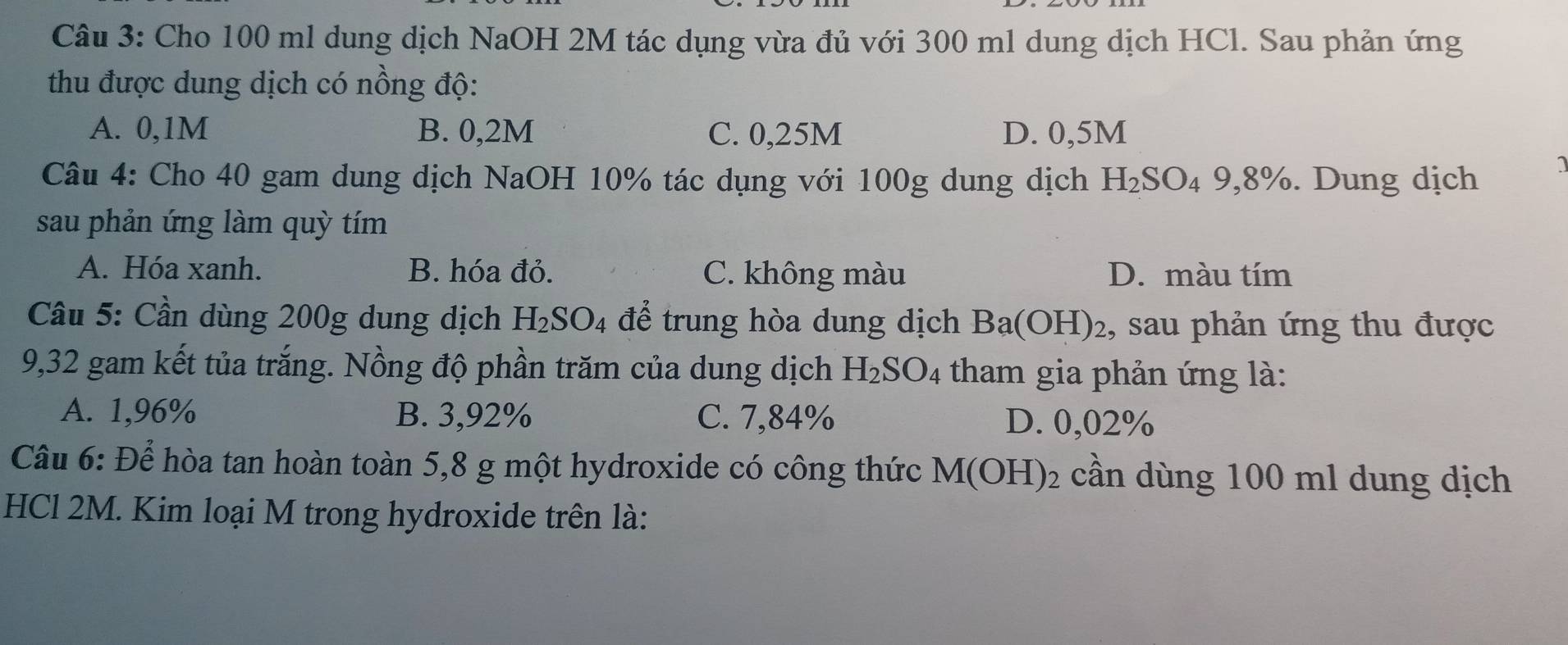 Cho 100 ml dung dịch NaOH 2M tác dụng vừa đủ với 300 ml dung dịch HCl. Sau phản ứng
thu được dung dịch có nồng độ:
A. 0,1M B. 0,2M C. 0,25M D. 0,5M
Câu 4: Cho 40 gam dung dịch NaOH 10% tác dụng với 100g dung dịch H_2SO_49,8%. Dung dịch
1
sau phản ứng làm quỳ tím
A. Hóa xanh. B. hóa đỏ. C. không màu D. màu tím
Câầu 5: Cần dùng 200g dung dịch H_2SO_4 để trung hòa dung dịch Ba(OH)_2 , sau phản ứng thu được
9,32 gam kết tủa trắng. Nồng độ phần trăm của dung dịch H_2SO_4 tham gia phản ứng là:
A. 1,96% B. 3,92% C. 7,84% D. 0,02%
Câu 6: Để hòa tan hoàn toàn 5,8 g một hydroxide có công thức M(OH)_2 cần dùng 100 ml dung dịch
HCl 2M. Kim loại M trong hydroxide trên là: