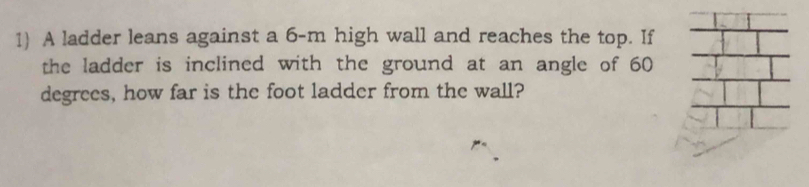 A ladder leans against a 6-m high wall and reaches the top. If 
the ladder is inclined with the ground at an angle of 60
degrees, how far is the foot ladder from the wall?