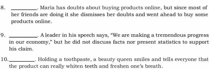 Maria has doubts about buying products online, but since most of 
her friends are doing it she dismisses her doubts and went ahead to buy some 
products online. 
9. _. A leader in his speech says, “We are making a tremendous progress 
in our economy,” but he did not discuss facts nor present statistics to support 
his claim. 
10._ . Holding a toothpaste, a beauty queen smiles and tells everyone that 
the product can really whiten teeth and freshen one’s breath.