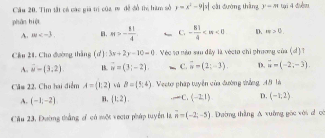 Câu 20, Tìm tất cả các giả trị của mô đề đồ thị hàm số y=x^2-9|x| cắt đường thẳng y=m tại 4 điểm
phân biệt.
A. m≤slant -3. B. m>- 81/4 . C, - 81/4  . D. m>0. 
Câu 21, Cho đường thẳng (đ): 3x+2y-10=0. Véc tơ nào sau đây là véctơ chỉ phương của (d)?
A. vector u=(3,2) B, vector u=(3;-2). C. vector u=(2;-3). D. vector u=(-2;-3). 
Câu 22, Cho hai điểm A=(1;2) và B=(5;4). Vectơ pháp tuyển của đường thẳng AB là
A, (-1;-2). B. (1;2). C, (-2,1). D, (-1;2). 
Câu 23, Đường thắng đ có một vectơ pháp tuyển là vector n=(-2;-5) Đường thẳng △ vuông góc với đ có