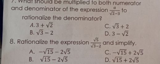 what should be multiplied to both numerator
and denominator of the expression  a/sqrt(2)-3  to
rationalize the denominator?
A. 3+sqrt(2) C. sqrt(3)+2
B. sqrt(3)-2 D. 3-sqrt(2)
8. Rationalize the expression  sqrt(5)/sqrt(3)-2  and simplify.
A. -sqrt(15)-2sqrt(5) C. -sqrt(15)+2sqrt(5)
B. sqrt(15)-2sqrt(5) D. sqrt(15)+2sqrt(5)