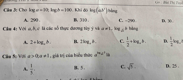 Gv : Bùi Thị Tuyể
Câu 3: Cho log a=10; log b=100. Khi đó log (a.b^3) bằng
A. 290. B. 310. C. ~290. D. 30.
Câu 4: Với a, b, c là các số thực dương tùy ý và a!= 1, log _sqrt(a)b bằng
A. 2+log _ab. B. 2log _ab. C.  1/2 +log _ab. D.  1/2 log _ab
Câu 5: Với a>0; a!= 1 , giá trị của biểu thức a^(log _sqrt(a))5 là
A.  1/5 . B. 5. C. sqrt(5). D. 25.