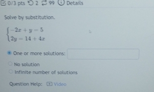 つ 2 99 Details
Solve by substitution.
beginarrayl -2x+y=5 2y=14+4xendarray.
One or more solutions: □
No solution
Infinite number of solutions
Question Help: Video