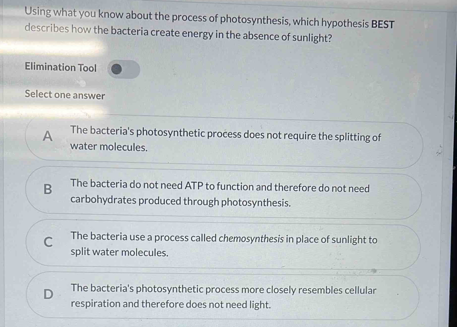 Using what you know about the process of photosynthesis, which hypothesis BEST
describes how the bacteria create energy in the absence of sunlight?
Elimination Tool
Select one answer
A The bacteria's photosynthetic process does not require the splitting of
water molecules.
B The bacteria do not need ATP to function and therefore do not need
carbohydrates produced through photosynthesis.
C The bacteria use a process called chemosynthesis in place of sunlight to
split water molecules.
D The bacteria's photosynthetic process more closely resembles cellular
respiration and therefore does not need light.