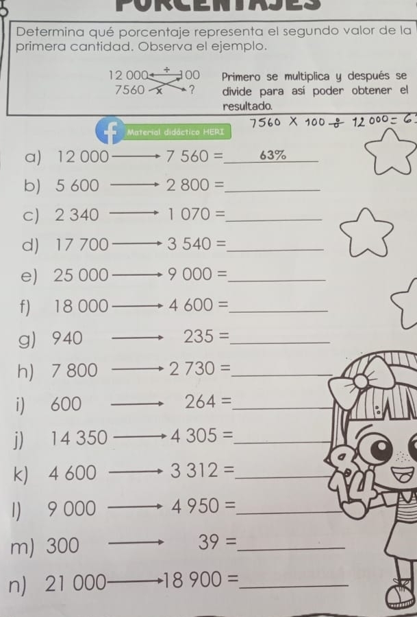 Determina qué porcentaje representa el segundo valor de la 
primera cantidad. Observa el ejemplo.
12 000 + 100 Primero se multiplica y después se
7560 x ? divide para así poder obtener el 
resultado. 
Material didáctico HERI 
a) 12 000 7560= _ 63% _ 
b 5 600 2800= _ 
c) 2 340 1070= _ 
d 17 700 3540= _ 
e) 25 000 9000= _ 
f) 18 000 4600= _ 
g 940 __ 235= _ 
h 7 800 2730= _ 
i) 600 __ 264= _ 
j) 14 350 4305= _ 
k) 4 600 3312= _ 
1) 9 000 4950= _ 
m) 300
_ 39=
n) 21 000 18900= _