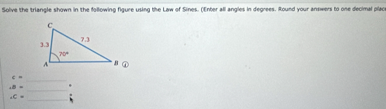 Solve the triangle shown in the following figure using the Law of Sines. (Enter all angles in degrees. Round your answers to one decimal plac
c=
_
_
∠ B= 。
_
∠ C= :