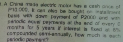 A Chine made electric motor has a cash pnce of
P10,000. It can also be bought on installment 
basis with down payment of P2000 and with 
periodic equal payments at the end of every 6
months for 5 years if interest is fixed at 8%
compounded semi-annually, how much is each 
periodic payment?