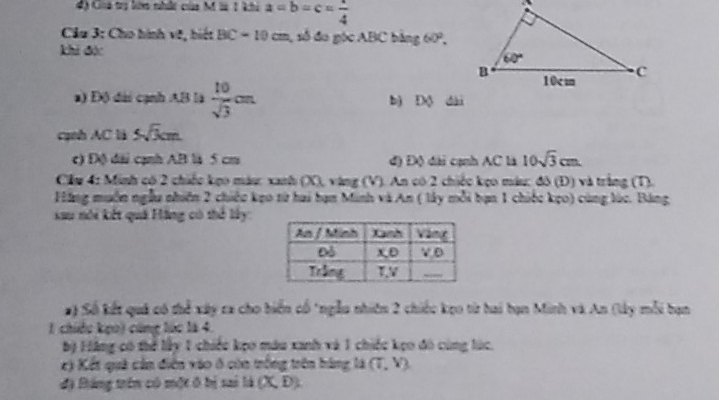 Cioa trị lừm nhất của M là 1 khi a=b=c= 1/4 
* Cầu 3: Cho hình về, biết BC=10cm , số đo góc ABC bằng 60°.
khi đặc
a) Độ đài cạnh AB là  10/sqrt(3) cm bì Độ dài
cạnh AC là 5sqrt(3)cm
c) Độ đài cạnh AB là 5 cm đ) Độ đài cạnh AC là 10sqrt(3)cm.
Clu 4: Minh có 2 chiếc kẹo máu: xanh (X), vàng (V). An có 2 chiếc kẹo máu: đô (Đ) và trắng (T).
Făng muôn ngẫu nhiên 2 chiếc kẹo từ hai hạn Minh và An ( lây mỗi bạn 1 chiếc kẹo) cùng lúc. Bảng
au nói kết quả Hãng có thể lây
# ) Số kết quả có thể xây ra cho biển cổ "ngẫu nhiên 2 chiếc kẹo từ hai bạn Minh và An (lây mỗi bạn
1 chiềc kẹo) cũng lúc là 4.
bộ Hãng có thể lấy 1 chiếu kẹo máu xanh và 1 chiếc kẹo đô cùng lúc.
c) Kết quả cần điễn vào ở còn trống trên hàng là (T,Y)
độ Báng trên có một ô bị sai li(X,D).