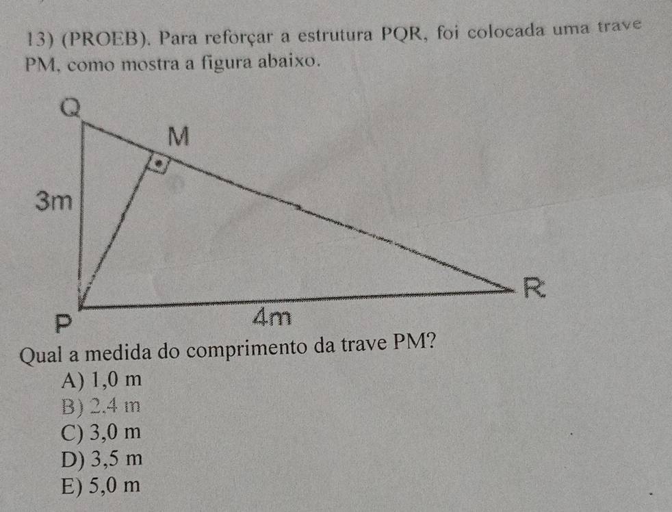 (PROEB). Para reforçar a estrutura PQR, foi colocada uma trave
PM, como mostra a figura abaixo.
Qual a medida do comprimento da trave PM?
A) 1,0 m
B) 2.4 m
C) 3,0 m
D) 3,5 m
E) 5,0 m