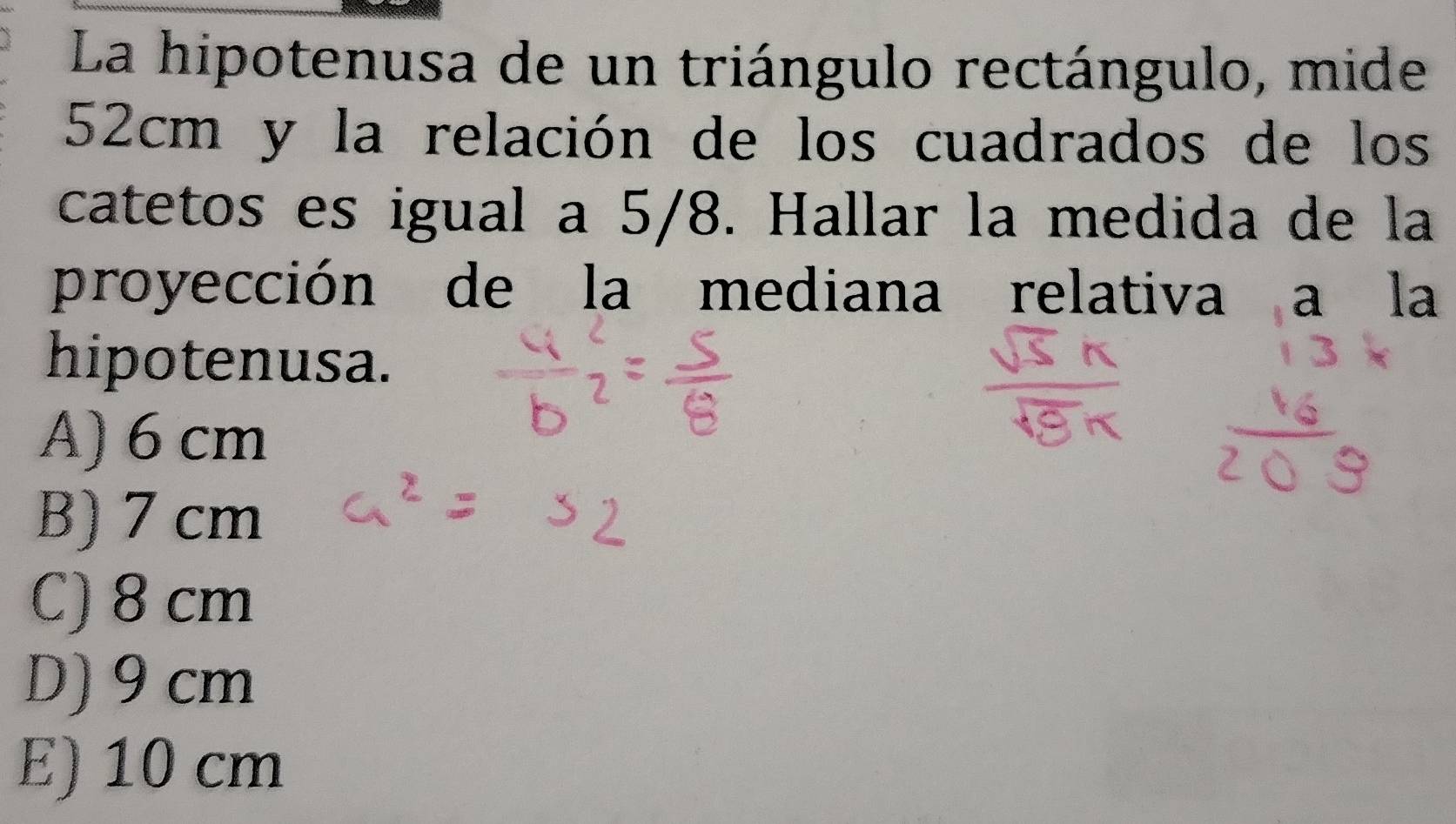 La hipotenusa de un triángulo rectángulo, mide
52cm y la relación de los cuadrados de los
catetos es igual a 5/8. Hallar la medida de la
proyección de la mediana relativa a la
hipotenusa.
A) 6 cm
B) 7 cm
C) 8 cm
D) 9 cm
E) 10 cm