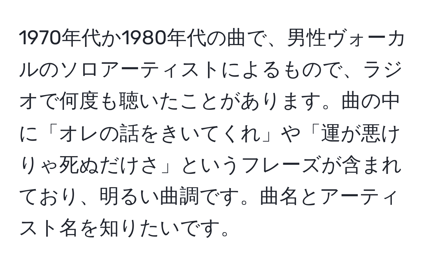 1970年代か1980年代の曲で、男性ヴォーカルのソロアーティストによるもので、ラジオで何度も聴いたことがあります。曲の中に「オレの話をきいてくれ」や「運が悪けりゃ死ぬだけさ」というフレーズが含まれており、明るい曲調です。曲名とアーティスト名を知りたいです。