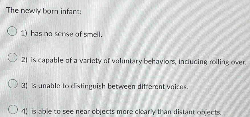 The newly born infant: 
1) has no sense of smell. 
2) is capable of a variety of voluntary behaviors, including rolling over. 
3) is unable to distinguish between different voices. 
4) is able to see near objects more clearly than distant objects.