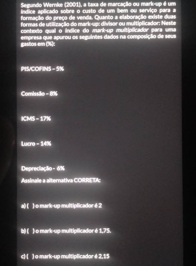 Segundo Wernke (2001), a taxa de marcação ou mark-up é um
índice aplicado sobre o custo de um bem ou serviço para a
formação do preço de venda. Quanto a elaboração existe duas
formas de utilização do mark-up: divisor ou multiplicador: Neste
contexto qual o índice do mark-up multiplicador para uma
empresa que apurou os seguintes dados na composição de seus
gastos em (%):
PIS/COFINS - 5%
Comissão - 8%
ICMS - 17%
Lucro - 14%
Depreciação - 6%
Assinale a alternativa CORRETA:
a) ( ) o mark-up multiplicador é 2
b) ( ) o mark-up multiplicador é 1,75.
c) ( ) o mark-up multiplicador é 2,15