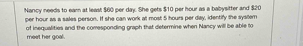 Nancy needs to earn at least $60 per day. She gets $10 per hour as a babysitter and $20
per hour as a sales person. If she can work at most 5 hours per day, identify the system 
of inequalities and the corresponding graph that determine when Nancy will be able to 
meet her goal.