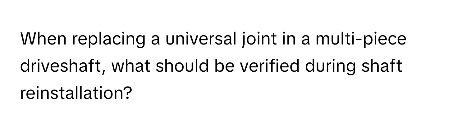 When replacing a universal joint in a multi-piece driveshaft, what should be verified during shaft reinstallation?