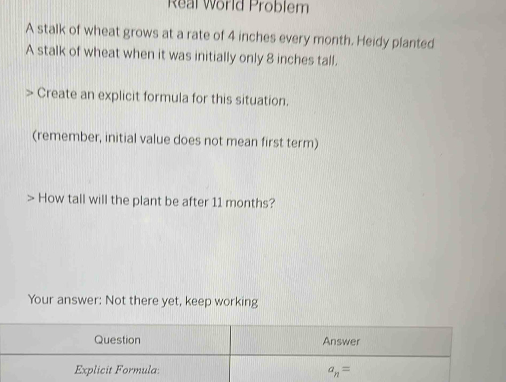 Real World Problem 
A stalk of wheat grows at a rate of 4 inches every month. Heidy planted 
A stalk of wheat when it was initially only 8 inches tall. 
Create an explicit formula for this situation. 
(remember, initial value does not mean first term) 
How tall will the plant be after 11 months? 
Your answer: Not there yet, keep working 
Question Answer 
Explicit Formula: a_n=