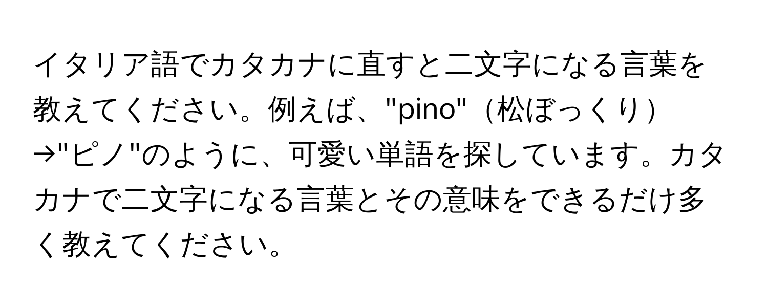 イタリア語でカタカナに直すと二文字になる言葉を教えてください。例えば、"pino"松ぼっくり→"ピノ"のように、可愛い単語を探しています。カタカナで二文字になる言葉とその意味をできるだけ多く教えてください。