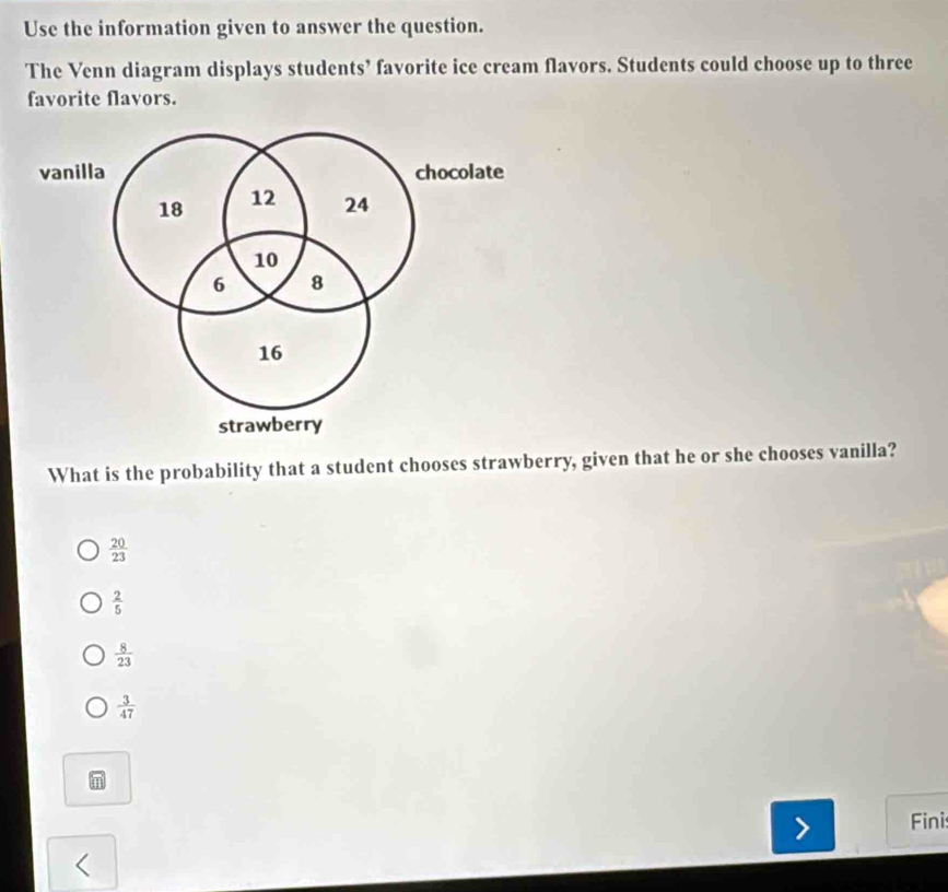 Use the information given to answer the question.
The Venn diagram displays students’ favorite ice cream flavors. Students could choose up to three
favorite flavors.
vanilla chocolate
18 12 24
10
6 8
16
strawberry
What is the probability that a student chooses strawberry, given that he or she chooses vanilla?
 20/23 
 2/5 
 8/23 
 3/47 
Finis
<